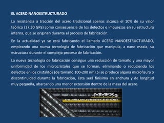 EL ACERO NANOESTRUCTURADO
La resistencia a tracción del acero tradicional apenas alcanza el 10% de su valor
teórico (27,30 GPa) como consecuencia de los defectos e impurezas en su estructura
interna, que se originan durante el proceso de fabricación.
En la actualidad ya se está fabricando el llamado ACERO NANOESTRUCTURADO,
empleando una nueva tecnología de fabricación que manipula, a nano escala, su
estructura durante el complejo proceso de fabricación.
La nueva tecnología de fabricación consigue una reducción de tamaño y una mayor
uniformidad de los microcristales que se forman, eliminando o reduciendo los
defectos en los cristalitos (de tamaño 100-200 nm).Si se produce alguna microfisura o
discontinuidad durante la fabricación, ésta será finísima en anchura y de longitud
muy pequeña, abarcando una menor extensión dentro de la masa del acero.
 