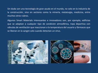 Sin duda son una tecnología de gran ayuda en el mundo, no solo en la industria de
la construcción, sino en sectores como la minería, metalurgia, medicina, entre
muchos otros rubros.
Algunos Smart Materials interesantes e innovadores son, por ejemplo, edificios
que se adaptan a cualquier tipo de condición atmosférica, ropa deportiva con
válvulas de ventilación que reaccionan a la temperatura del usuario y fármacos que
se liberan en la sangre solo cuando detectan un virus.
 