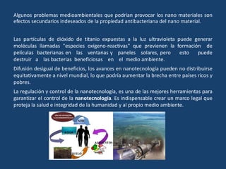 Algunos problemas medioambientales que podrían provocar los nano materiales son
efectos secundarios indeseados de la propiedad antibacteriana del nano material.
Las partículas de dióxido de titanio expuestas a la luz ultravioleta puede generar
moléculas llamadas "especies oxígeno-reactivas" que previenen la formación de
películas bacterianas en las ventanas y paneles solares, pero esto puede
destruir a las bacterias beneficiosas en el medio ambiente.
Difusión desigual de beneficios, los avances en nanotecnología pueden no distribuirse
equitativamente a nivel mundial, lo que podría aumentar la brecha entre países ricos y
pobres.
La regulación y control de la nanotecnología, es una de las mejores herramientas para
garantizar el control de la nanotecnología. Es indispensable crear un marco legal que
proteja la salud e integridad de la humanidad y al propio medio ambiente.
 