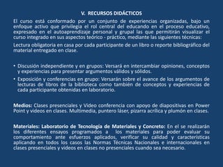V. RECURSOS DIDÁCTICOS
El curso está conformado por un conjunto de experiencias organizadas, bajo un
enfoque activo que privilegia el rol central del educando en el proceso educativo,
expresado en el autoaprendizaje personal y grupal las que permitirán visualizar el
curso integrado en sus aspectos teórico - práctico, mediante las siguientes técnicas:
Lectura obligatoria en casa por cada participante de un libro o reporte bibliográfico del
material entregado en clase.
• Discusión independiente y en grupos: Versará en intercambiar opiniones, conceptos
y experiencias para presentar argumentos válidos y sólidos.
• Exposición y conferencias en grupo: Versarán sobre el avance de los argumentos de
lecturas de libros de la biblioteca como también de conceptos y experiencias de
cada participante obtenidas en laboratorio.
Medios: Clases presenciales y Video conferencia con apoyo de diapositivas en Power
Point y videos en clases. Multimedia, puntero láser, pizarra acrílica y plumón en clases.
Materiales: Laboratorio de Tecnología de Materiales y Concreto: En el se realizarán
los diferentes ensayos programados a los materiales para poder evaluar su
comportamiento ante esfuerzos aplicados, verificar su calidad y características
aplicando en todos los casos las Normas Técnicas Nacionales e internacionales en
clases presenciales y videos en clases no presenciales cuando sea necesario.
 