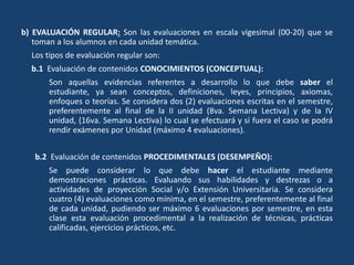 b) EVALUACIÓN REGULAR: Son las evaluaciones en escala vigesimal (00-20) que se
toman a los alumnos en cada unidad temática.
Los tipos de evaluación regular son:
b.1 Evaluación de contenidos CONOCIMIENTOS (CONCEPTUAL):
Son aquellas evidencias referentes a desarrollo lo que debe saber el
estudiante, ya sean conceptos, definiciones, leyes, principios, axiomas,
enfoques o teorías. Se considera dos (2) evaluaciones escritas en el semestre,
preferentemente al final de la II unidad (8va. Semana Lectiva) y de la IV
unidad, (16va. Semana Lectiva) lo cual se efectuará y si fuera el caso se podrá
rendir exámenes por Unidad (máximo 4 evaluaciones).
b.2 Evaluación de contenidos PROCEDIMENTALES (DESEMPEÑO):
Se puede considerar lo que debe hacer el estudiante mediante
demostraciones prácticas. Evaluando sus habilidades y destrezas o a
actividades de proyección Social y/o Extensión Universitaria. Se considera
cuatro (4) evaluaciones como mínima, en el semestre, preferentemente al final
de cada unidad, pudiendo ser máximo 6 evaluaciones por semestre, en esta
clase esta evaluación procedimental a la realización de técnicas, prácticas
calificadas, ejercicios prácticos, etc.
 