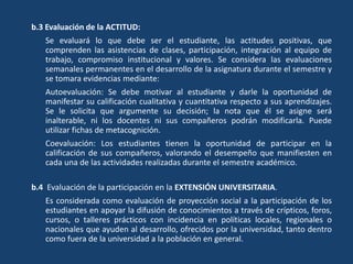 b.3 Evaluación de la ACTITUD:
Se evaluará lo que debe ser el estudiante, las actitudes positivas, que
comprenden las asistencias de clases, participación, integración al equipo de
trabajo, compromiso institucional y valores. Se considera las evaluaciones
semanales permanentes en el desarrollo de la asignatura durante el semestre y
se tomara evidencias mediante:
Autoevaluación: Se debe motivar al estudiante y darle la oportunidad de
manifestar su calificación cualitativa y cuantitativa respecto a sus aprendizajes.
Se le solicita que argumente su decisión; la nota que él se asigne será
inalterable, ni los docentes ni sus compañeros podrán modificarla. Puede
utilizar fichas de metacognición.
Coevaluación: Los estudiantes tienen la oportunidad de participar en la
calificación de sus compañeros, valorando el desempeño que manifiesten en
cada una de las actividades realizadas durante el semestre académico.
b.4 Evaluación de la participación en la EXTENSIÓN UNIVERSITARIA.
Es considerada como evaluación de proyección social a la participación de los
estudiantes en apoyar la difusión de conocimientos a través de crípticos, foros,
cursos, o talleres prácticos con incidencia en políticas locales, regionales o
nacionales que ayuden al desarrollo, ofrecidos por la universidad, tanto dentro
como fuera de la universidad a la población en general.
 