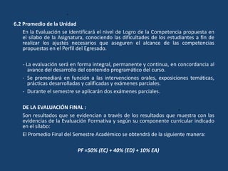 6.2 Promedio de la Unidad
En la Evaluación se identificará el nivel de Logro de la Competencia propuesta en
el sílabo de la Asignatura, conociendo las dificultades de los estudiantes a fin de
realizar los ajustes necesarios que aseguren el alcance de las competencias
propuestas en el Perfil del Egresado.
- La evaluación será en forma integral, permanente y continua, en concordancia al
avance del desarrollo del contenido programático del curso.
- Se promediará en función a las intervenciones orales, exposiciones temáticas,
prácticas desarrolladas y calificadas y exámenes parciales.
- Durante el semestre se aplicarán dos exámenes parciales.
DE LA EVALUACIÓN FINAL :
Son resultados que se evidencian a través de los resultados que muestra con las
evidencias de la Evaluación Formativa y según su componente curricular indicado
en el sílabo:
El Promedio Final del Semestre Académico se obtendrá de la siguiente manera:
PF =50% (EC) + 40% (ED) + 10% EA)
 