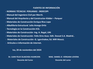 FUENTES DE INFORMACIÓN
- NORMAS TÉCNICAS PERUANAS - INDECOPI
- Manual del Ingeniero Civil por Merrit.
- Manual del Arquitecto y del Constructor-Kidder – Parquer
- Materiales de Construcción Enrique Riva Lope
- Albañilería Estructural Julio Arango Ortiz
- Tecnología en la Construcción-ICG.
- Materiales de Construcción -Ing. A. Regal, UNI
- Materiales de Construcción -Felix Orns Asso. Edit. Dossat S.A. Madrid..
- Materiales de Construcción -G. Lgorchakov, Ed. MIR Moscú.
- Artículos e información de internet.
Ica, 20 de noviembre del 2024
Dr. JUAN FELIX OLAECHEA HUARCAYA MAG. DANIEL D. VERGARA LOVERA
Docente del Curso Docente del curso
 