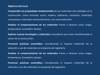 Objetivos del Curso
Comprender las propiedades fundamentales de los materiales más utilizados en la
construcción, como concreto, acero, madera, polímeros, cerámicos, materiales
compuestos, materiales semiconductores y los nanomateriales.
Analizar el comportamiento de los materiales frente a factores como cargas,
temperatura, humedad y tiempo.
Explorar nuevas tecnologías y materiales innovadores que están transformando el
sector de la construcción.
Promover prácticas sostenibles: Considerando el impacto ambiental de la
selección y uso de materiales en proyectos de ingeniería.
Analizar el comportamiento de los materiales frente a factores como cargas,
temperatura, humedad y tiempo.
Promover prácticas sostenibles: Considerando el impacto ambiental de la
selección y uso de materiales en proyectos de ingeniería.
 