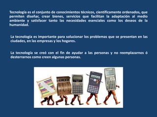 Tecnología es el conjunto de conocimientos técnicos, científicamente ordenados, que
permiten diseñar, crear bienes, servicios que facilitan la adaptación al medio
ambiente y satisfacer tanto las necesidades esenciales como los deseos de la
humanidad.
La tecnología es importante para solucionar los problemas que se presentan en las
ciudades, en las empresas y los hogares.
La tecnología se creó con el fin de ayudar a las personas y no reemplazarnos ó
desterrarnos como creen algunas personas.
 