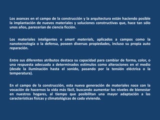 Los avances en el campo de la construcción y la arquitectura están haciendo posible
la implantación de nuevos materiales y soluciones constructivas que, hace tan sólo
unos años, parecerían de ciencia ficción.
Los materiales inteligentes o smart materials, aplicados a campos como la
nanotecnología o la defensa, poseen diversas propiedades, incluso su propia auto
reparación.
Entre sus diferentes atributos destaca su capacidad para cambiar de forma, color, o
una respuesta adecuada a determinados estímulos como alteraciones en el medio
(desde la iluminación hasta el sonido, pasando por la tensión eléctrica o la
temperatura).
En el campo de la construcción, esta nueva generación de materiales nace con la
vocación de hacernos la vida más fácil, buscando aumentar los niveles de bienestar
en nuestros hogares, al tiempo que posibilitan una mayor adaptación a las
características físicas y climatológicas de cada vivienda.
 