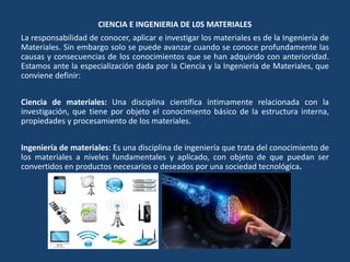 CIENCIA E INGENIERIA DE L0S MATERIALES
La responsabilidad de conocer, aplicar e investigar los materiales es de la Ingeniería de
Materiales. Sin embargo solo se puede avanzar cuando se conoce profundamente las
causas y consecuencias de los conocimientos que se han adquirido con anterioridad.
Estamos ante la especialización dada por la Ciencia y la Ingeniería de Materiales, que
conviene definir:
Ciencia de materiales: Una disciplina científica íntimamente relacionada con la
investigación, que tiene por objeto el conocimiento básico de la estructura interna,
propiedades y procesamiento de los materiales.
Ingeniería de materiales: Es una disciplina de ingeniería que trata del conocimiento de
los materiales a niveles fundamentales y aplicado, con objeto de que puedan ser
convertidos en productos necesarios o deseados por una sociedad tecnológica.
 