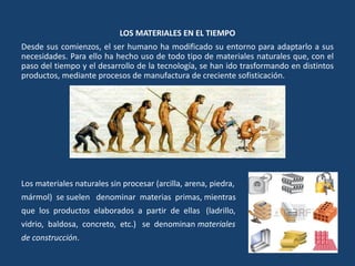 LOS MATERIALES EN EL TIEMPO
Desde sus comienzos, el ser humano ha modificado su entorno para adaptarlo a sus
necesidades. Para ello ha hecho uso de todo tipo de materiales naturales que, con el
paso del tiempo y el desarrollo de la tecnología, se han ido trasformando en distintos
productos, mediante procesos de manufactura de creciente sofisticación.
Los materiales naturales sin procesar (arcilla, arena, piedra,
mármol) se suelen denominar materias primas, mientras
que los productos elaborados a partir de ellas (ladrillo,
vidrio, baldosa, concreto, etc.) se denominan materiales
de construcción.
 