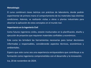 Metodología
El curso combinará clases teóricas con prácticas de laboratorio, donde podrán
experimentar de primera mano el comportamiento de los materiales bajo distintas
condiciones. Además, se realizarán visitas a obras o plantas industriales para
observar la aplicación de estos conceptos en el mundo real.
Importancia en la Ingeniería Civil
Como futuros ingenieros civiles, estarán involucrados en la planificación, diseño y
ejecución de proyectos que requieren materiales confiables y económicos.
Este curso les brindará las herramientas necesarias para tomar decisiones
informadas y responsables, considerando aspectos técnicos, económicos y
ambientales.
Espero que este curso sea una experiencia enriquecedora que contribuya a su
formación como ingenieros comprometidos con el desarrollo y la innovación.
Ica, 20 de noviembre de 2024.
 