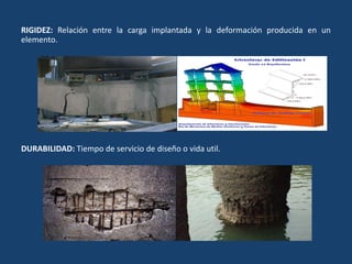 RIGIDEZ: Relación entre la carga implantada y la deformación producida en un
elemento.
DURABILIDAD: Tiempo de servicio de diseño o vida util.
 