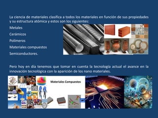 La ciencia de materiales clasifica a todos los materiales en función de sus propiedades
y su estructura atómica y estos son los siguientes:
Metales
Cerámicos
Polímeros
Materiales compuestos
Semiconductores.
Pero hoy en día tenemos que tomar en cuenta la tecnología actual el avance en la
innovación tecnológica con la aparición de los nano materiales.
 