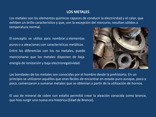 LOS METALES
Los metales son los elementos químicos capaces de conducir la electricidad y el calor, que
exhiben un brillo característico y que, con la excepción del mercurio, resultan sólidos a
temperatura normal.
El concepto se utiliza para nombrar a elementos
puros o a aleaciones con características metálicas.
Entre las diferencias con los no metales, puede
mencionarse que los metales disponen de baja
energía de ionización y baja electronegatividad.
Las bondades de los metales son conocidas por el hombre desde la prehistoria. En un
principio se utilizaron aquéllos que eran fáciles de encontrar en estado puro aunque, poco a
poco, comenzaron a sumarse metales que se obtenían a partir de la utilización de hornos.
El uso de mineral de cobre con estaño permitió crear la aleación conocida como bronce,
que hizo surgir una nueva era histórica (Edad de Bronce).
 