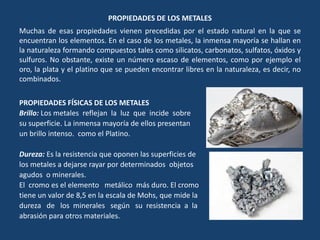 PROPIEDADES DE LOS METALES
Muchas de esas propiedades vienen precedidas por el estado natural en la que se
encuentran los elementos. En el caso de los metales, la inmensa mayoría se hallan en
la naturaleza formando compuestos tales como silicatos, carbonatos, sulfatos, óxidos y
sulfuros. No obstante, existe un número escaso de elementos, como por ejemplo el
oro, la plata y el platino que se pueden encontrar libres en la naturaleza, es decir, no
combinados.
PROPIEDADES FÍSICAS DE LOS METALES
Brillo: Los metales reflejan la luz que incide sobre
su superficie. La inmensa mayoría de ellos presentan
un brillo intenso. como el Platino.
Dureza: Es la resistencia que oponen las superficies de
los metales a dejarse rayar por determinados objetos
agudos o minerales.
El cromo es el elemento metálico más duro. El cromo
tiene un valor de 8,5 en la escala de Mohs, que mide la
dureza de los minerales según su resistencia a la
abrasión para otros materiales.
 