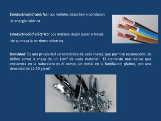 Conductividad calórica: Los metales absorben y conducen
la energía calórica.
Conductividad eléctrica: Los metales dejan pasar a través
de su masa la corriente eléctrica.
Densidad: Es una propiedad característica de cada metal, que permite reconocerlo. Se
define como la masa de un 1cm³ de cada material. El elemento más denso que
encuentra en la naturaleza es el osmio, un metal en la familia del platino, con una
densidad de 22,59 g/cm³.
 