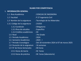 SILABO POR COMPETENCIA
I. INFORMACIÓN GENERAL
1.1 Área Académica : CIENCIAS DE INGENIERIA
1.2 Facultad : P 27 Ingeniería Civil
1.3 Nombre de la asignatura : Tecnología de los Materiales
1.3.1 Código de la asignatura : 2I1033
1.3.2 Condición : Obligatorio
1.3.3 Área de estudios : Especifico
1.3.4 Créditos académicos : 04
1.4 Nivel : Pre Grado
1.5 Periodo Académico : 2024
1.6 Semestre Académico : 2024 - I
1.7 Periodo Cronológico : Del 18 noviembre 2024 al 07 de marzo 2025
1.8 Duración de la asignatura : 16 semanas
1.9 N° de Horas Semanales : 06 horas
1.9.1 Horas de teoría : 02 horas
1.9.2 Horas de práctica : 04 horas (laboratorio)
 