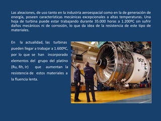 Las aleaciones, de uso tanto en la industria aeroespacial como en la de generación de
energía, poseen características mecánicas excepcionales a altas temperaturas. Una
hoja de turbina puede estar trabajando durante 35.000 horas a 1.200ºC sin sufrir
daños mecánicos ni de corrosión, lo que da idea de la resistencia de este tipo de
materiales.
En la actualidad, las turbinas
pueden llegar a trabajar a 1.600ºC,
por lo que se han incorporado
elementos del grupo del platino
(Ru, Rh, Ir) que aumentan la
resistencia de estos materiales a
la fluencia lenta.
 