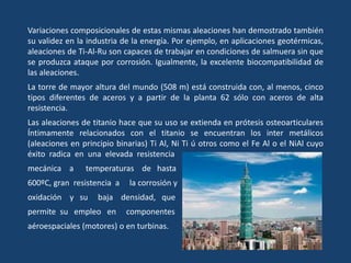 Variaciones composicionales de estas mismas aleaciones han demostrado también
su validez en la industria de la energía. Por ejemplo, en aplicaciones geotérmicas,
aleaciones de Ti-Al-Ru son capaces de trabajar en condiciones de salmuera sin que
se produzca ataque por corrosión. Igualmente, la excelente biocompatibilidad de
las aleaciones.
La torre de mayor altura del mundo (508 m) está construida con, al menos, cinco
tipos diferentes de aceros y a partir de la planta 62 sólo con aceros de alta
resistencia.
Las aleaciones de titanio hace que su uso se extienda en prótesis osteoarticulares
Íntimamente relacionados con el titanio se encuentran los inter metálicos
(aleaciones en principio binarias) Ti Al, Ni Ti ú otros como el Fe Al o el NiAl cuyo
éxito radica en una elevada resistencia
mecánica a temperaturas de hasta
600ºC, gran resistencia a la corrosión y
oxidación y su baja densidad, que
permite su empleo en componentes
aéroespaciales (motores) o en turbinas.
 