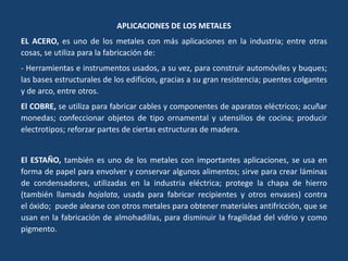 APLICACIONES DE LOS METALES
EL ACERO, es uno de los metales con más aplicaciones en la industria; entre otras
cosas, se utiliza para la fabricación de:
- Herramientas e instrumentos usados, a su vez, para construir automóviles y buques;
las bases estructurales de los edificios, gracias a su gran resistencia; puentes colgantes
y de arco, entre otros.
El COBRE, se utiliza para fabricar cables y componentes de aparatos eléctricos; acuñar
monedas; confeccionar objetos de tipo ornamental y utensilios de cocina; producir
electrotipos; reforzar partes de ciertas estructuras de madera.
El ESTAÑO, también es uno de los metales con importantes aplicaciones, se usa en
forma de papel para envolver y conservar algunos alimentos; sirve para crear láminas
de condensadores, utilizadas en la industria eléctrica; protege la chapa de hierro
(también llamada hojalata, usada para fabricar recipientes y otros envases) contra
el óxido; puede alearse con otros metales para obtener materiales antifricción, que se
usan en la fabricación de almohadillas, para disminuir la fragilidad del vidrio y como
pigmento.
 