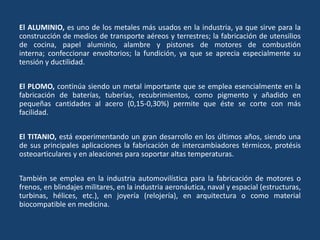 El ALUMINIO, es uno de los metales más usados en la industria, ya que sirve para la
construcción de medios de transporte aéreos y terrestres; la fabricación de utensilios
de cocina, papel aluminio, alambre y pistones de motores de combustión
interna; confeccionar envoltorios; la fundición, ya que se aprecia especialmente su
tensión y ductilidad.
El PLOMO, continúa siendo un metal importante que se emplea esencialmente en la
fabricación de baterías, tuberías, recubrimientos, como pigmento y añadido en
pequeñas cantidades al acero (0,15-0,30%) permite que éste se corte con más
facilidad.
El TITANIO, está experimentando un gran desarrollo en los últimos años, siendo una
de sus principales aplicaciones la fabricación de intercambiadores térmicos, protésis
osteoarticulares y en aleaciones para soportar altas temperaturas.
También se emplea en la industria automovilística para la fabricación de motores o
frenos, en blindajes militares, en la industria aeronáutica, naval y espacial (estructuras,
turbinas, hélices, etc.), en joyería (relojería), en arquitectura o como material
biocompatible en medicina.
 