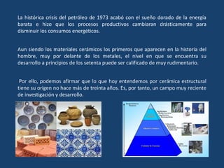 La histórica crisis del petróleo de 1973 acabó con el sueño dorado de la energía
barata e hizo que los procesos productivos cambiaran drásticamente para
disminuir los consumos energéticos.
Aun siendo los materiales cerámicos los primeros que aparecen en la historia del
hombre, muy por delante de los metales, el nivel en que se encuentra su
desarrollo a principios de los setenta puede ser calificado de muy rudimentario.
Por ello, podemos afirmar que lo que hoy entendemos por cerámica estructural
tiene su origen no hace más de treinta años. Es, por tanto, un campo muy reciente
de investigación y desarrollo.
 