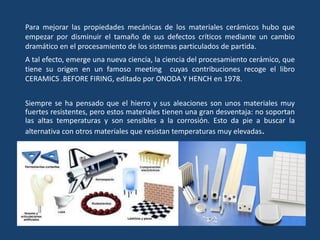 Para mejorar las propiedades mecánicas de los materiales cerámicos hubo que
empezar por disminuir el tamaño de sus defectos críticos mediante un cambio
dramático en el procesamiento de los sistemas particulados de partida.
A tal efecto, emerge una nueva ciencia, la ciencia del procesamiento cerámico, que
tiene su origen en un famoso meeting cuyas contribuciones recoge el libro
CERAMICS .BEFORE FIRING, editado por ONODA Y HENCH en 1978.
Siempre se ha pensado que el hierro y sus aleaciones son unos materiales muy
fuertes resistentes, pero estos materiales tienen una gran desventaja: no soportan
las altas temperaturas y son sensibles a la corrosión. Esto da pie a buscar la
alternativa con otros materiales que resistan temperaturas muy elevadas.
 