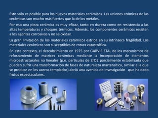 Esto sólo es posible para los nuevos materiales cerámicos. Las uniones atómicas de las
cerámicas son mucho más fuertes que la de los metales.
Por eso una pieza cerámica es muy eficaz, tanto en dureza como en resistencia a las
altas temperaturas y choques térmicos. Además, los componentes cerámicos resisten
a los agentes corrosivos y no se oxidan.
La gran limitación de los materiales cerámicos estriba en su intrínseca fragilidad. Los
materiales cerámicos son susceptibles de rotura catastrófica.
En este contexto, el descubrimiento en 1975 por GARVIE ETAL de los mecanismos de
reforzamiento de matrices cerámicas mediante la incorporación de elementos
microestructurales no lineales (p.e. partículas de ZrO2 parcialmente estabilizada que
pueden sufrir una transformación de fases de naturaleza martensítica, similar a la que
se produce en los aceros templados) abrió una avenida de investigación que ha dado
frutos espectaculares.
 