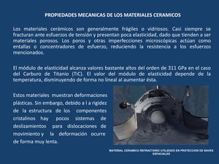 PROPIEDADES MECANICAS DE LOS MATERIALES CERAMICOS
Los materiales cerámicos son generalmente frágiles o vidriosos. Casi siempre se
fracturan ante esfuerzos de tensión y presentan poca elasticidad, dado que tienden a ser
materiales porosos. Los poros y otras imperfecciones microscópicas actúan como
entallas o concentradores de esfuerzo, reduciendo la resistencia a los esfuerzos
mencionados.
El módulo de elasticidad alcanza valores bastante altos del orden de 311 GPa en el caso
del Carburo de Titanio (TiC). El valor del módulo de elasticidad depende de la
temperatura, disminuyendo de forma no lineal al aumentar ésta.
Estos materiales muestran deformaciones
plásticas. Sin embargo, debido a l a rigidez
de la estructura de los componentes
cristalinos hay pocos sistemas de
deslizamientos para dislocaciones de
movimiento y la deformación ocurre
de forma muy lenta.
MATERIAL CERAMICO REFRACTARIO UTILIZADO EN PROTECCION DE NAVES
ESPACIALES
 