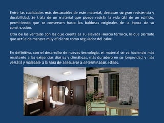 Entre las cualidades más destacables de este material, destacan su gran resistencia y
durabilidad. Se trata de un material que puede resistir la vida útil de un edificio,
permitiendo que se conserven hasta las baldosas originales de la época de su
construcción.
Otra de las ventajas con las que cuenta es su elevada inercia térmica, lo que permite
que actúe de manera muy eficiente como regulador del calor.
En definitiva, con el desarrollo de nuevas tecnología, el material se va haciendo más
resistente a las exigencias diarias y climáticas, más duradero en su longevidad y más
versátil y maleable a la hora de adecuarse a determinados estilos.
 