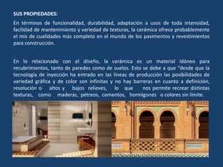 SUS PROPIEDADES:
En términos de funcionalidad, durabilidad, adaptación a usos de toda intensidad,
facilidad de mantenimiento y variedad de texturas, la cerámica ofrece probablemente
el mix de cualidades más completo en el mundo de los pavimentos y revestimientos
para construcción.
En lo relacionado con el diseño, la cerámica es un material idóneo para
recubrimientos, tanto de paredes como de suelos. Esto se debe a que “desde que la
tecnología de inyección ha entrado en las líneas de producción las posibilidades de
variedad gráfica y de color son infinitas y no hay barreras en cuanto a definición,
resolución o altos y bajos relieves, lo que nos permite recrear distintas
texturas, como maderas, pétreos, cementos, hormigones o colores sin límite.
 