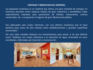VENTAJAS Y BENEFICIOS DEL MATERIAL
Las plaquetas cerámicas es un material que ofrece una gran variedad de ventajas. En
interiores permiten tener espacios limpios de gran resistencia y durabilidad. Están
especialmente indicados para pavimentos de hoteles, restaurantes, centros
comerciales, etc. y en general, en lugares de gran afluencia de público.
Son adecuados para suelos interiores, con una altísima resistencia que lo hace
perfecto para zonas de alto tránsito como establecimientos y grandes superficies
comerciales”.
Por otro lado, también destacan los revestimientos para pared, a los que definen
como “baldosas con mayor tolerancia a la absorción de agua, prensadas en seco,
esmaltadas y fabricadas por bicocción y monococción.
 