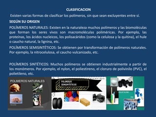 CLASIFICACION
Existen varias formas de clasificar los polímeros, sin que sean excluyentes entre sí.
SEGÚN SU ORIGEN
POLÍMEROS NATURALES: Existen en la naturaleza muchos polímeros y las biomoléculas
que forman los seres vivos son macromoléculas poliméricas. Por ejemplo, las
proteínas, los ácidos nucleicos, los polisacáridos (como la celulosa y la quitina), el hule
o caucho natural, la lignina, etc.
POLÍMEROS SEMISINTÉTICOS: Se obtienen por transformación de polímeros naturales.
Por ejemplo, la nitrocelulosa, el caucho vulcanizado, etc.
POLÍMEROS SINTÉTICOS: Muchos polímeros se obtienen industrialmente a partir de
los monómeros. Por ejemplo, el nylon, el poliestireno, el cloruro de polivinilo (PVC), el
polietileno, etc.
 