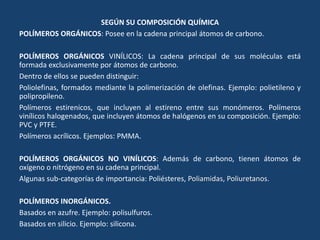 SEGÚN SU COMPOSICIÓN QUÍMICA
POLÍMEROS ORGÁNICOS: Posee en la cadena principal átomos de carbono.
POLÍMEROS ORGÁNICOS VINÍLICOS: La cadena principal de sus moléculas está
formada exclusivamente por átomos de carbono.
Dentro de ellos se pueden distinguir:
Poliolefinas, formados mediante la polimerización de olefinas. Ejemplo: polietileno y
polipropileno.
Polímeros estirenicos, que incluyen al estireno entre sus monómeros. Polímeros
vinílicos halogenados, que incluyen átomos de halógenos en su composición. Ejemplo:
PVC y PTFE.
Polímeros acrílicos. Ejemplos: PMMA.
POLÍMEROS ORGÁNICOS NO VINÍLICOS: Además de carbono, tienen átomos de
oxígeno o nitrógeno en su cadena principal.
Algunas sub-categorías de importancia: Poliésteres, Poliamidas, Poliuretanos.
POLÍMEROS INORGÁNICOS.
Basados en azufre. Ejemplo: polisulfuros.
Basados en silicio. Ejemplo: silicona.
 