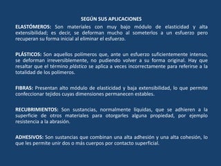 SEGÚN SUS APLICACIONES
ELASTÓMEROS: Son materiales con muy bajo módulo de elasticidad y alta
extensibilidad; es decir, se deforman mucho al someterlos a un esfuerzo pero
recuperan su forma inicial al eliminar el esfuerzo.
PLÁSTICOS: Son aquellos polímeros que, ante un esfuerzo suficientemente intenso,
se deforman irreversiblemente, no pudiendo volver a su forma original. Hay que
resaltar que el término plástico se aplica a veces incorrectamente para referirse a la
totalidad de los polímeros.
FIBRAS: Presentan alto módulo de elasticidad y baja extensibilidad, lo que permite
confeccionar tejidos cuyas dimensiones permanecen estables.
RECUBRIMIENTOS: Son sustancias, normalmente líquidas, que se adhieren a la
superficie de otros materiales para otorgarles alguna propiedad, por ejemplo
resistencia a la abrasión.
ADHESIVOS: Son sustancias que combinan una alta adhesión y una alta cohesión, lo
que les permite unir dos o más cuerpos por contacto superficial.
 