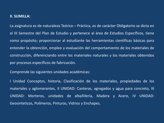 II. SUMILLA:
La asignatura es de naturaleza Teórico – Práctica, es de carácter Obligatorio se dicta en
el III Semestre del Plan de Estudio y pertenece al área de Estudios Específicos, tiene
como propósito; proporcionar al estudiante las herramientas científicas básicas para
entender la obtención, empleo y evaluación del comportamiento de los materiales de
construcción, diferenciando entre los materiales naturales y los materiales obtenidos
por procesos específicos de fabricación.
Comprende las siguientes unidades académicas:
I Unidad Conceptos, historia, Clasificación de los materiales, propiedades de los
materiales y aglomerantes, II UNIDAD: Canteras, agregados y agua para concreto, III
UNIDAD: Morteros, unidades de albañilería, Madera y Acero, IV UNIDAD:
Geosinteticos, Polímeros, Pinturas, Vidrios y Enchapes.
 