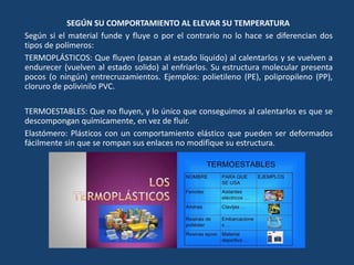 SEGÚN SU COMPORTAMIENTO AL ELEVAR SU TEMPERATURA
Según si el material funde y fluye o por el contrario no lo hace se diferencian dos
tipos de polímeros:
TERMOPLÁSTICOS: Que fluyen (pasan al estado líquido) al calentarlos y se vuelven a
endurecer (vuelven al estado solido) al enfriarlos. Su estructura molecular presenta
pocos (o ningún) entrecruzamientos. Ejemplos: polietileno (PE), polipropileno (PP),
cloruro de polivinilo PVC.
TERMOESTABLES: Que no fluyen, y lo único que conseguimos al calentarlos es que se
descompongan químicamente, en vez de fluir.
Elastómero: Plásticos con un comportamiento elástico que pueden ser deformados
fácilmente sin que se rompan sus enlaces no modifique su estructura.
 