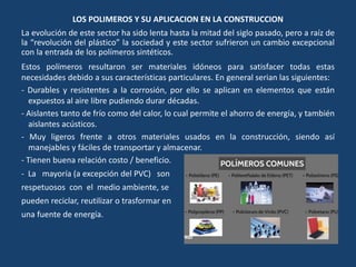 LOS POLIMEROS Y SU APLICACION EN LA CONSTRUCCION
La evolución de este sector ha sido lenta hasta la mitad del siglo pasado, pero a raíz de
la “revolución del plástico” la sociedad y este sector sufrieron un cambio excepcional
con la entrada de los polímeros sintéticos.
Estos polímeros resultaron ser materiales idóneos para satisfacer todas estas
necesidades debido a sus características particulares. En general serian las siguientes:
- Durables y resistentes a la corrosión, por ello se aplican en elementos que están
expuestos al aire libre pudiendo durar décadas.
- Aislantes tanto de frío como del calor, lo cual permite el ahorro de energía, y también
aislantes acústicos.
- Muy ligeros frente a otros materiales usados en la construcción, siendo así
manejables y fáciles de transportar y almacenar.
- Tienen buena relación costo / beneficio.
- La mayoría (a excepción del PVC) son
respetuosos con el medio ambiente, se
pueden reciclar, reutilizar o trasformar en
una fuente de energía.
 