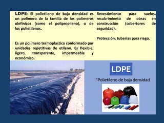 LDPE: El polietileno de baja densidad es
un polímero de la familia de los polímeros
olefínicos (como el polipropileno), o de
los polietilenos.
Es un polímero termoplastico conformado por
unidades repetitivas de etileno. Es flexible,
ligero, transparente, impermeable y
económico.
Revestimiento para suelos,
recubrimiento de obras en
construcción (cobertores de
seguridad).
Protección, tuberías para riego.
 