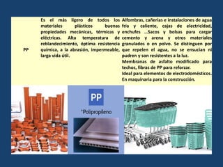 PP
Es el más ligero de todos los
materiales plásticos buenas
propiedades mecánicas, térmicas y
eléctricas. Alta temperatura de
reblandecimiento, óptima resistencia
química, a la abrasión, impermeable,
larga vida útil.
Alfombras, cañerías e instalaciones de agua
fría y caliente, cajas de electricidad,
enchufes …Sacos y bolsas para cargar
cemento y arena y otros materiales
granulados o en polvo. Se distinguen por
que repelen el agua, no se ensucian ni
pudren y son resistentes a la luz.
Membranas de asfalto modificado para
techos, fibras de PP para reforzar.
Ideal para elementos de electrodomésticos.
En maquinaria para la construcción.
 