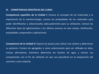 III. COMPETENCIAS ESPECÍFICAS DEL CURSO
Competencia especifica de la Unidad I: Conoce el concepto de los materiales y la
importancia de la nanotecnología, conoce las propiedades de los materiales para
poder identificarlos y seleccionarlos adecuadamente para su utilización. Conoce los
diferentes tipos de aglomerantes y los últimos avances en este campo, clasificación,
propiedades, preparación y aplicaciones.
Competencia de la Unidad II: Expone las pautas para ubicar una cantera y determinar
su potencia. Conoce los agregados y como seleccionarlo para ser utilizado en obra,
nuevas alternativas. Asimismo determina las fuentes de agua y conoce sus
componentes con el fin de utilizarla sin que sea perjudicial en la preparación del
concreto u otro material.
 
