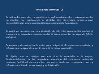 MATERIALES COMPUESTOS
Se definen los materiales compuestos como los formados por dos o más componentes
no miscibles que, manteniendo su identidad bien diferenciada incluso a nivel
microscópico, dan lugar a un material macroscópicamente homogéneo.
Es condición necesaria que esta asociación de diferentes componentes confiera al
conjunto unas propiedades superiores a las de los componentes por separado (efecto
sinérgico).
Se emplea la denominación de matriz para designar al elemento más abundante, y
refuerzo para designar al elemento que está en menor proporción.
El objetivo que se persigue con este tipo de materiales es la mejora,
fundamentalmente, de las propiedades mecánicas del compuesto (resistencia
mecánica, flexibilidad, dureza, etc.) en relación con las de sus componentes, matriz y
refuerzo, combinando su morfología y su distribución.
 