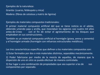 Ejemplos de la naturaleza:
Granito: (cuarzo, feldespato y mica)
Madera: (fibras de celulosa y matriz de lignina)
Ejemplos de materiales compuestos tradicionales:
El primer material compuesto artificial del que se tiene noticia es el adobe,
obtenido uniendo paja y arcilla, que mezclaban los egipcios casi cuatro mil años
antes de Cristo con el fin de evitar el agrietamiento de los bloques que
empleaban en sus construcciones.
También es un material compuesto artificial el hormigón (grava, arena y cemento)
y el hormigón armado (hormigón con refuerzos estructurales metálicos).
Las tres características específicas que definen a los materiales compuestos son:
1) Estar formados por dos o más materiales distintos, separables mecánicamente.
2) Poder fabricarse por medio de la mezcla de aquellos, de manera que la
dispersión de uno en otro se pueda efectuar de manera controlada.
3) Dar lugar a una combinación de propiedades que sea superior a las de sus
componentes por separado.
 