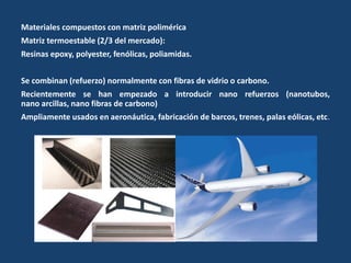 Materiales compuestos con matriz polimérica
Matriz termoestable (2/3 del mercado):
Resinas epoxy, polyester, fenólicas, poliamidas.
Se combinan (refuerzo) normalmente con fibras de vidrio o carbono.
Recientemente se han empezado a introducir nano refuerzos (nanotubos,
nano arcillas, nano fibras de carbono)
Ampliamente usados en aeronáutica, fabricación de barcos, trenes, palas eólicas, etc.
 