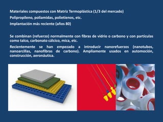 Materiales compuestos con Matriz Termoplástica (1/3 del mercado)
Polipropileno, poliamidas, polietienos, etc.
Implantación más reciente (años 80)
Se combinan (refuerzo) normalmente con fibras de vidrio o carbono y con partículas
como talco, carbonato cálcico, mica, etc.
Recientemente se han empezado a introducir nanorefuerzos (nanotubos,
nanoarcillas, nanofibras de carbono). Ampliamente usados en automoción,
construcción, aeronáutica.
 