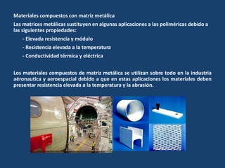Materiales compuestos con matriz metálica
Las matrices metálicas sustituyen en algunas aplicaciones a las poliméricas debido a
las siguientes propiedades:
- Elevada resistencia y módulo
- Resistencia elevada a la temperatura
- Conductividad térmica y eléctrica
Los materiales compuestos de matriz metálica se utilizan sobre todo en la industria
aéronautica y aeroespacial debido a que en estas aplicaciones los materiales deben
presentar resistencia elevada a la temperatura y la abrasión.
 