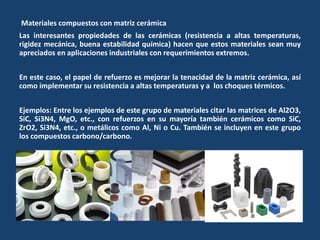 Materiales compuestos con matriz cerámica
Las interesantes propiedades de las cerámicas (resistencia a altas temperaturas,
rigidez mecánica, buena estabilidad química) hacen que estos materiales sean muy
apreciados en aplicaciones industriales con requerimientos extremos.
En este caso, el papel de refuerzo es mejorar la tenacidad de la matriz cerámica, así
como implementar su resistencia a altas temperaturas y a los choques térmicos.
Ejemplos: Entre los ejemplos de este grupo de materiales citar las matrices de Al2O3,
SiC, Si3N4, MgO, etc., con refuerzos en su mayoría también cerámicos como SiC,
ZrO2, Si3N4, etc., o metálicos como Al, Ni o Cu. También se incluyen en este grupo
los compuestos carbono/carbono.
 