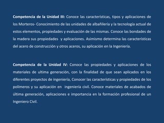 Competencia de la Unidad III: Conoce las características, tipos y aplicaciones de
los Morteros- Conocimiento de las unidades de albañilería y la tecnología actual de
estos elementos, propiedades y evaluación de las mismas. Conoce las bondades de
la madera sus propiedades y aplicaciones. Asimismo determina las características
del acero de construcción y otros aceros, su aplicación en la Ingeniería.
Competencia de la Unidad IV: Conoce las propiedades y aplicaciones de los
materiales de ultima generación, con la finalidad de que sean aplicados en los
diferentes proyectos de ingeniería, Conocer las características y propiedades de los
polímeros y su aplicación en ingeniería civil. Conoce materiales de acabados de
última generación, aplicaciones e importancia en la formación profesional de un
Ingeniero Civil.
 