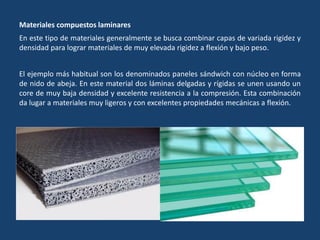 Materiales compuestos laminares
En este tipo de materiales generalmente se busca combinar capas de variada rigidez y
densidad para lograr materiales de muy elevada rigidez a flexión y bajo peso.
El ejemplo más habitual son los denominados paneles sándwich con núcleo en forma
de nido de abeja. En este material dos láminas delgadas y rígidas se unen usando un
core de muy baja densidad y excelente resistencia a la compresión. Esta combinación
da lugar a materiales muy ligeros y con excelentes propiedades mecánicas a flexión.
 