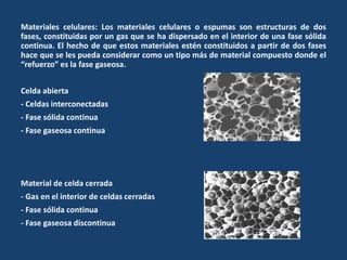 Materiales celulares: Los materiales celulares o espumas son estructuras de dos
fases, constituidas por un gas que se ha dispersado en el interior de una fase sólida
continua. El hecho de que estos materiales estén constituidos a partir de dos fases
hace que se les pueda considerar como un tipo más de material compuesto donde el
“refuerzo” es la fase gaseosa.
Celda abierta
- Celdas interconectadas
- Fase sólida continua
- Fase gaseosa continua
Material de celda cerrada
- Gas en el interior de celdas cerradas
- Fase sólida continua
- Fase gaseosa discontinua
 