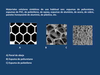 Materiales celulares sintéticos de uso habitual son: espumas de poliuretano,
espumas de PVC, de polietileno, de epoxy, espumas de aluminio, de acero, de cobre,
paneles honeycomb de aluminio, de plástico, etc.
A B C
A) Panal de abeja
B) Espuma de poliuretano
C) Espuma de polietileno
 